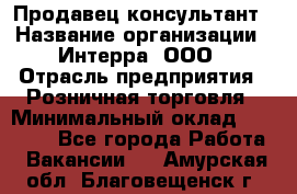 Продавец-консультант › Название организации ­ Интерра, ООО › Отрасль предприятия ­ Розничная торговля › Минимальный оклад ­ 22 000 - Все города Работа » Вакансии   . Амурская обл.,Благовещенск г.